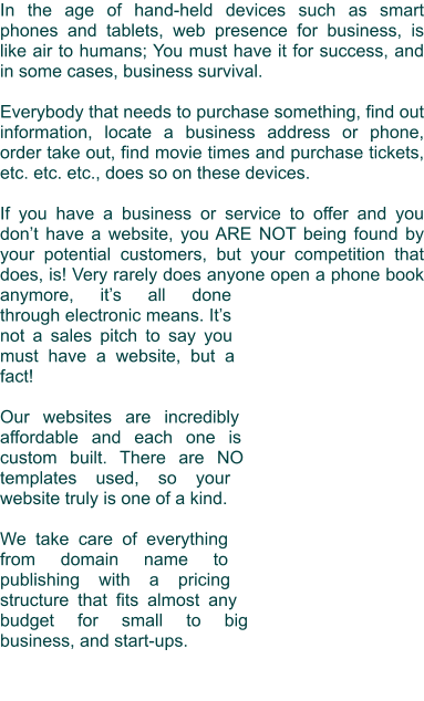 In the age of hand-held devices such as smart phones and tablets, web presence for business, is like air to humans; You must have it for success, and in some cases, business survival.  Everybody that needs to purchase something, find out information, locate a business address or phone, order take out, find movie times and purchase tickets, etc. etc. etc., does so on these devices.   If you have a business or service to offer and you don’t have a website, you ARE NOT being found by your potential customers, but your competition that does, is! Very rarely does anyone open a phone book anymore, it’s all done through electronic means. It’s not a sales pitch to say you must have a website, but a fact!  Our websites are incredibly affordable and each one is custom built. There are NO templates used, so your website truly is one of a kind.  We take care of everything from domain name to publishing with a pricing structure that fits almost any budget for small to big business, and start-ups.