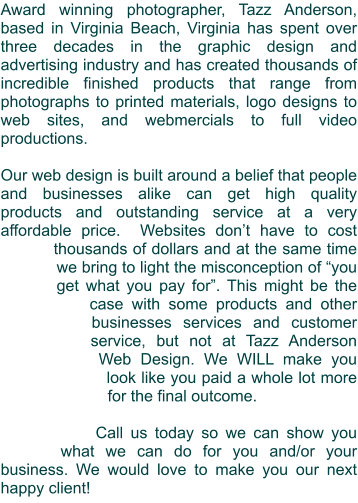 Award winning photographer, Tazz Anderson, based in Virginia Beach, Virginia has spent over three decades in the graphic design and advertising industry and has created thousands of incredible finished products that range from photographs to printed materials, logo designs to web sites, and webmercials to full video productions.  Our web design is built around a belief that people and businesses alike can get high quality products and outstanding service at a very affordable price.  Websites don’t have to cost thousands of dollars and at the same time we bring to light the misconception of “you get what you pay for”. This might be the case with some products and other businesses services and customer service, but not at Tazz Anderson Web Design. We WILL make you look like you paid a whole lot more for the final outcome.  Call us today so we can show you what we can do for you and/or your business. We would love to make you our next happy client!